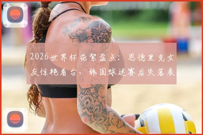 2026世界杯花絮盘点：恩德里克女友惊艳看台，韩国球迷赛后失落表情引热议
