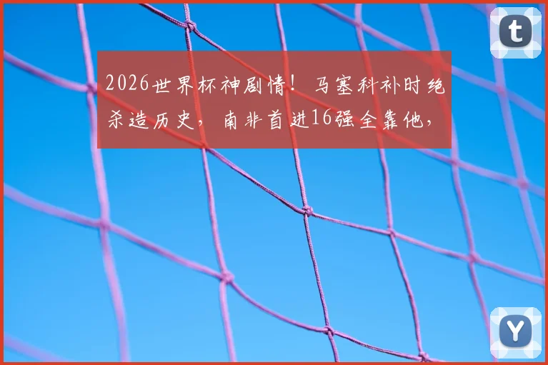 2026世界杯神剧情！马塞科补时绝杀造历史，南非首进16强全靠他，赛后MVP实至名归