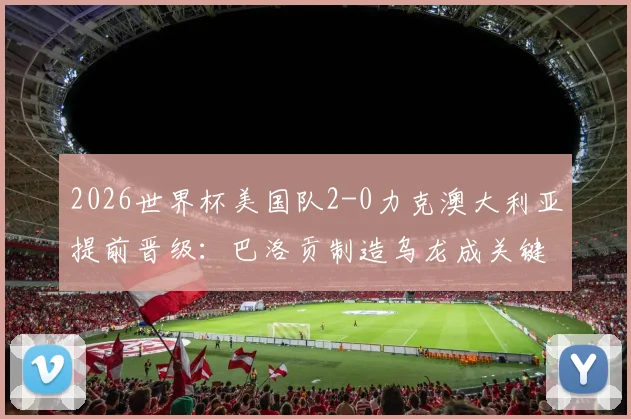 2026世界杯美国队2-0力克澳大利亚提前晋级：巴洛贡制造乌龙成关键转折点，小组出线形势全解析