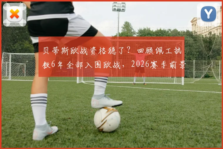 贝蒂斯欧战资格稳了？回顾佩工执教6年全部入围欧战，2026赛季前景与战术解析