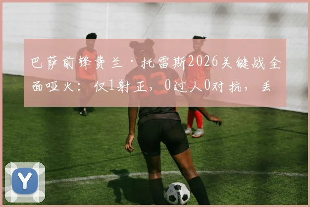 巴萨前锋费兰·托雷斯2026关键战全面哑火：仅1射正，0过人0对抗，丢失球权高达20次背后说明了什么？