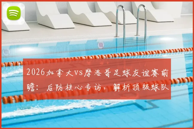 2026加拿大vs摩洛哥足球友谊赛前瞻：后防核心专访，解析顶级球队交锋战术要点与观赛指南