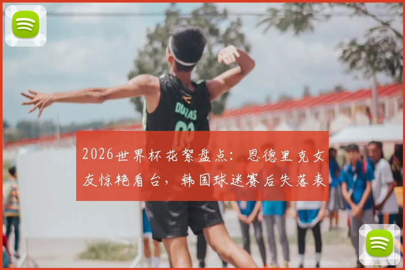 2026世界杯花絮盘点:恩德里克女友惊艳看台,韩国球迷赛后失落表情引热议