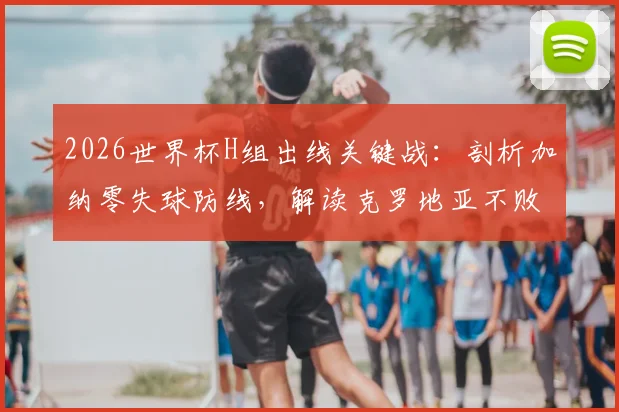 2026世界杯H组出线关键战:剖析加纳零失球防线,解读克罗地亚不败即晋级规则